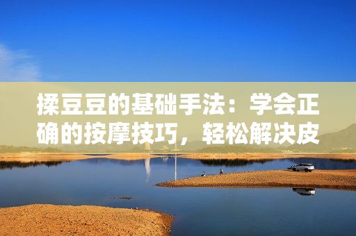 揉豆豆的基础手法：学会正确的按摩技巧，轻松解决皮肤问题