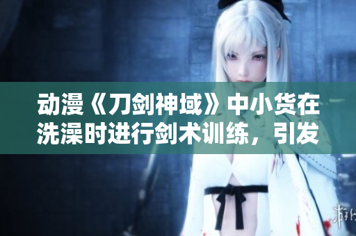动漫《刀剑神域》中小货在洗澡时进行剑术训练，引发热议