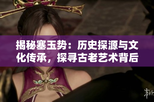揭秘塞玉势：历史探源与文化传承，探寻古老艺术背后的故事与意义