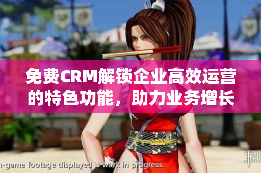 免费CRM解锁企业高效运营的特色功能，助力业务增长和客户关系管理