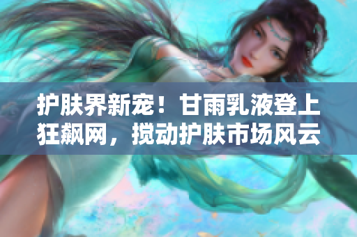 护肤界新宠！甘雨乳液登上狂飙网，搅动护肤市场风云！