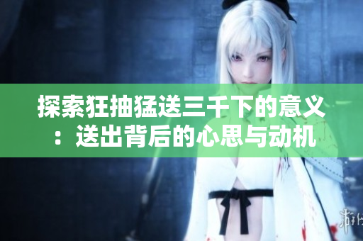 探索狂抽猛送三千下的意义：送出背后的心思与动机