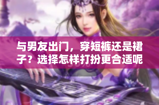 与男友出门，穿短裤还是裙子？选择怎样打扮更合适呢？