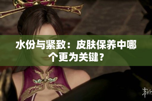 水份与紧致:皮肤保养中哪个更为关键? 水份与紧致:皮肤保养中哪个更为关键?
