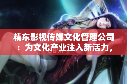 精东影视传媒文化管理公司：为文化产业注入新活力，引领影视艺术创新之路