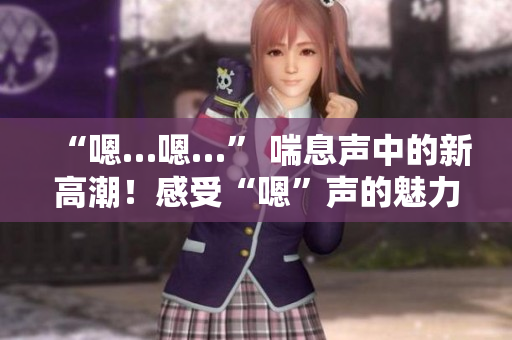 “嗯…嗯…” 喘息声中的新高潮！感受“嗯”声的魅力，激发内心激情！