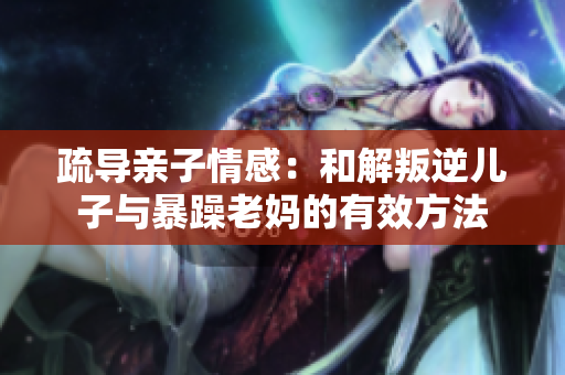 疏导亲子情感：和解叛逆儿子与暴躁老妈的有效方法
