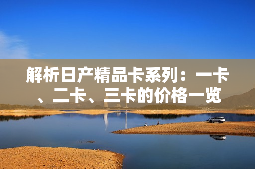 解析日产精品卡系列：一卡、二卡、三卡的价格一览