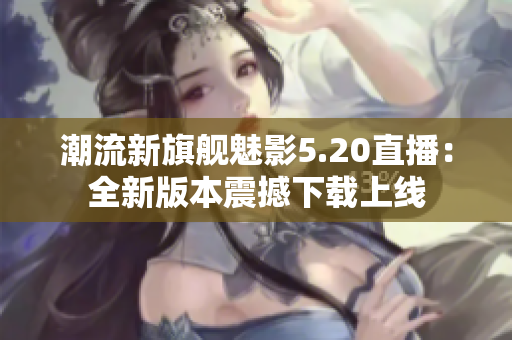 潮流新旗舰魅影5.20直播：全新版本震撼下载上线