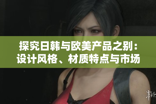 探究日韩与欧美产品之别：设计风格、材质特点与市场定位的比较分析