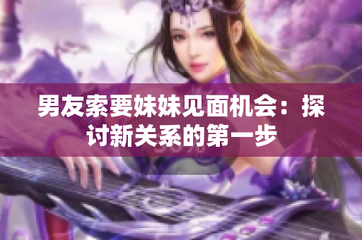 男友索要妹妹见面机会：探讨新关系的第一步