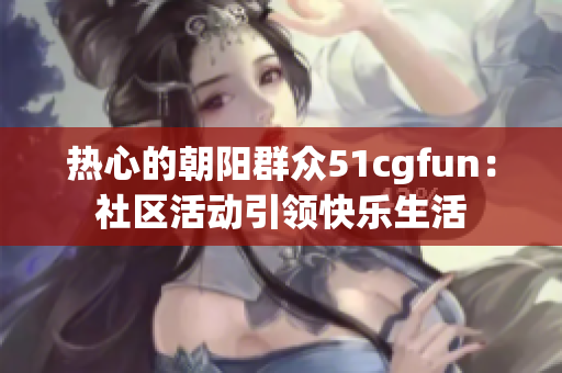 热心的朝阳群众51cgfun：社区活动引领快乐生活
