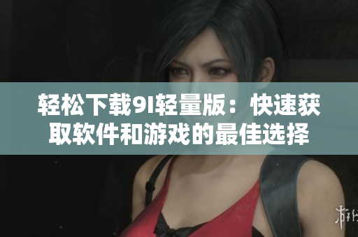 轻松下载9I轻量版：快速获取软件和游戏的最佳选择