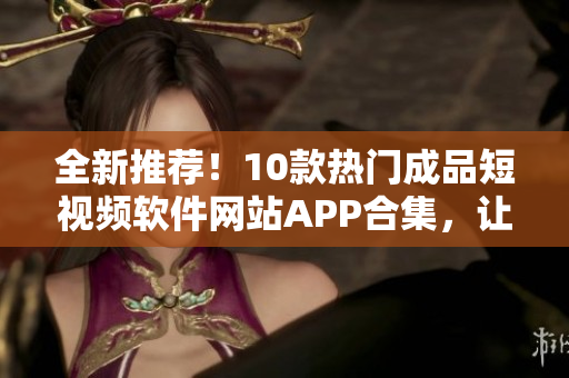 全新推荐！10款热门成品短视频软件网站APP合集，让你轻松打造个性化视频！