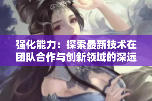 强化能力：探索最新技术在团队合作与创新领域的深远影响