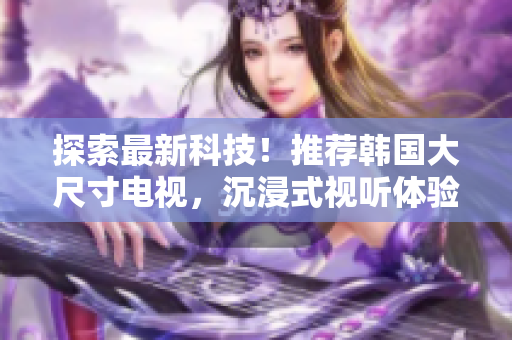 探索最新科技！推荐韩国大尺寸电视，沉浸式视听体验一触即发