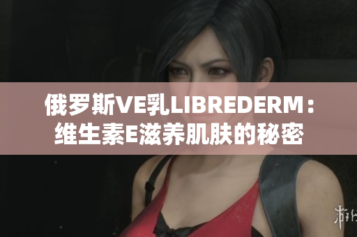 俄罗斯VE乳LIBREDERM：维生素E滋养肌肤的秘密