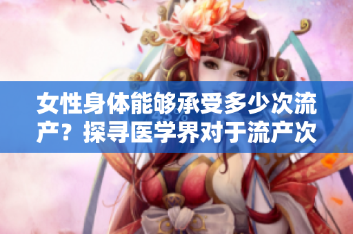 女性身体能够承受多少次流产？探寻医学界对于流产次数的界定及影响