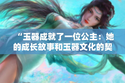 “玉器成就了一位公主：她的成长故事和玉器文化的契合”