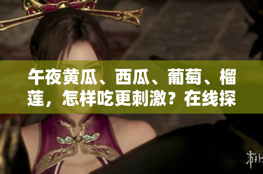 午夜黄瓜、西瓜、葡萄、榴莲，怎样吃更刺激？在线探索诱人美味