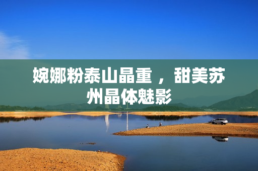 婉娜粉泰山晶重 ，甜美苏州晶体魅影