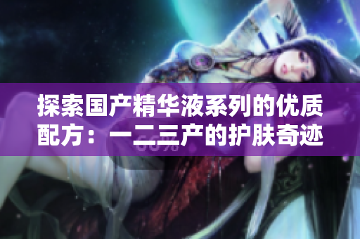 探索国产精华液系列的优质配方：一二三产的护肤奇迹