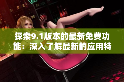 探索9.1版本的最新免费功能：深入了解最新的应用特性和优势
