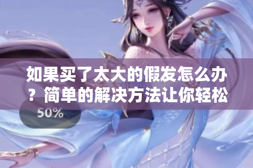 如果买了太大的假发怎么办？简单的解决方法让你轻松摆脱尴尬