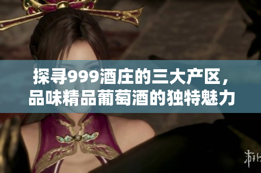 探寻999酒庄的三大产区，品味精品葡萄酒的独特魅力