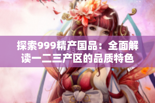 探索999精产国品：全面解读一二三产区的品质特色
