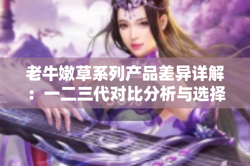 老牛嫩草系列产品差异详解：一二三代对比分析与选择技巧