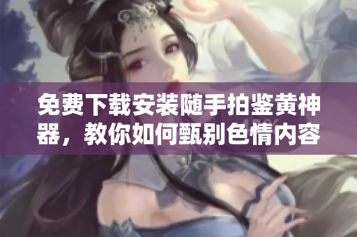 免费下载安装随手拍鉴黄神器，教你如何甄别色情内容