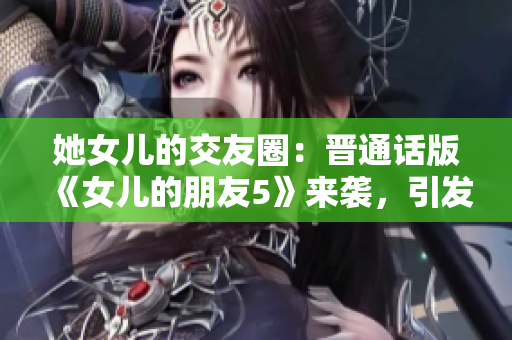 她女儿的交友圈：晋通话版《女儿的朋友5》来袭，引发关注与热议