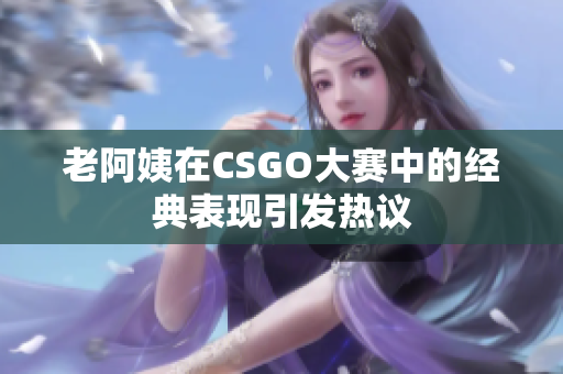 老阿姨在CSGO大赛中的经典表现引发热议