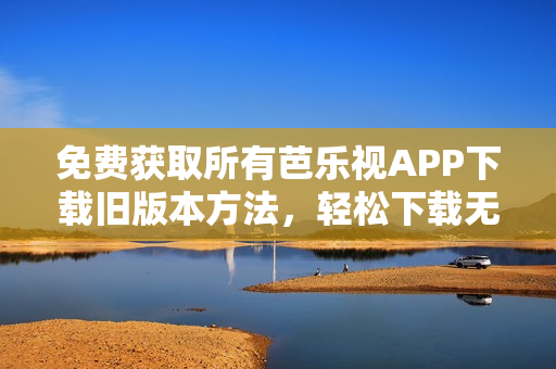 免费获取所有芭乐视APP下载旧版本方法，轻松下载无需费用