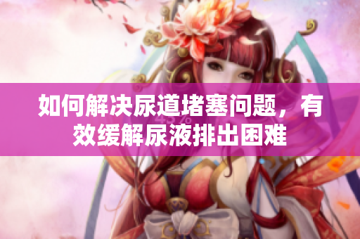 如何解决尿道堵塞问题，有效缓解尿液排出困难