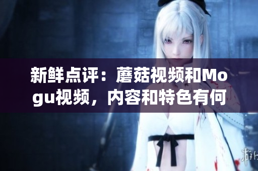 新鲜点评：蘑菇视频和Mogu视频，内容和特色有何异同？