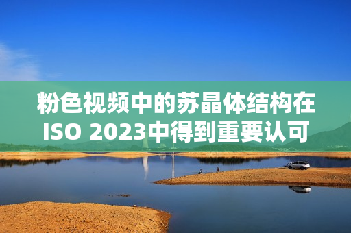 粉色视频中的苏晶体结构在ISO 2023中得到重要认可