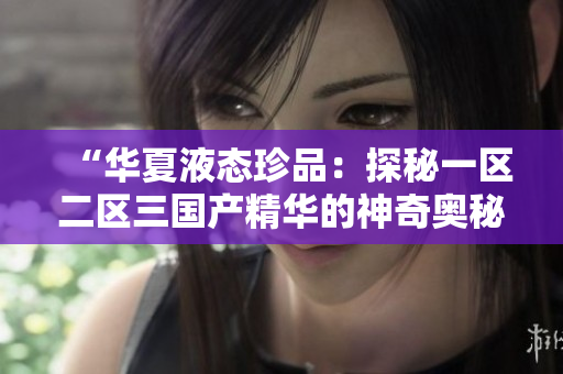 “华夏液态珍品：探秘一区二区三国产精华的神奇奥秘”
