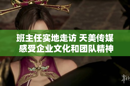 班主任实地走访 天美传媒 感受企业文化和团队精神