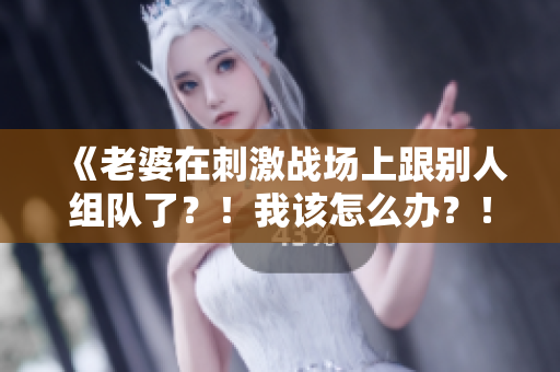 《老婆在刺激战场上跟别人组队了？！我该怎么办？！》