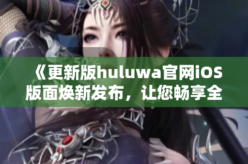《更新版huluwa官网iOS版面焕新发布，让您畅享全新体验》