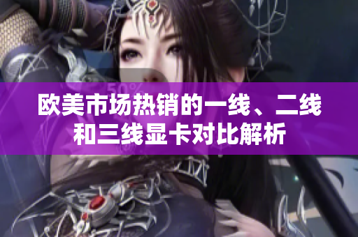 欧美市场热销的一线、二线和三线显卡对比解析