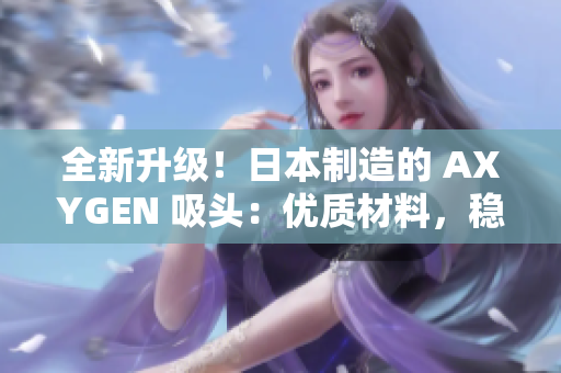 全新升级！日本制造的 AXYGEN 吸头：优质材料，稳定性能，助您实验更顺利