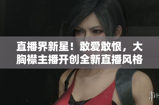 直播界新星！敢爱敢恨，大胸襟主播开创全新直播风格