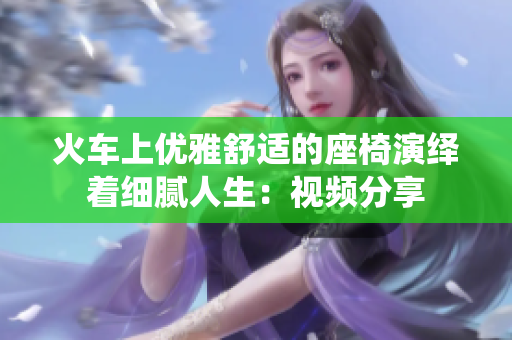 火车上优雅舒适的座椅演绎着细腻人生：视频分享