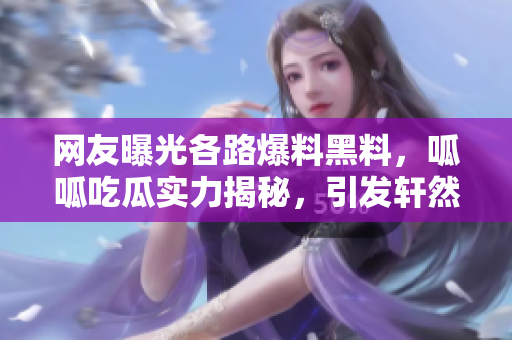 网友曝光各路爆料黑料，呱呱吃瓜实力揭秘，引发轩然大波