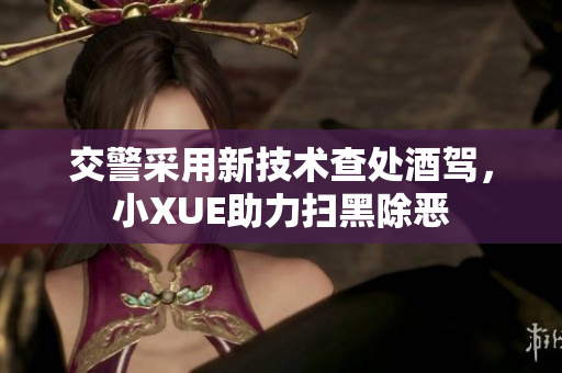交警采用新技术查处酒驾，小XUE助力扫黑除恶