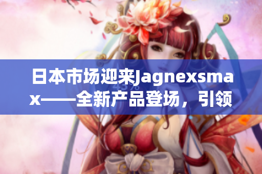 日本市场迎来Jagnexsmax——全新产品登场，引领智能手机潮流