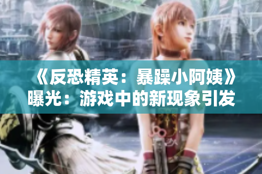 《反恐精英：暴躁小阿姨》曝光：游戏中的新现象引发玩家热议